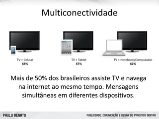 PAULO RENATO PUBLICIDADE, COMUNICAÇÃO E DESIGN DE PRODUTOS DIGITAIS
Multiconectividade
Mais	
  de	
  50%	
  dos	
  brasileiros	
  assiste	
  TV	
  e	
  navega	
  
na	
  internet	
  ao	
  mesmo	
  tempo.	
  Mensagens	
  
simultâneas	
  em	
  diferentes	
  dispositivos.	
  
TV	
  +	
  Celular	
  
68%
TV	
  +	
  Tablet	
  
67%
TV	
  +	
  Notebook/Computador	
  
62%
 