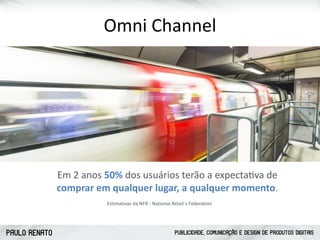 PAULO RENATO PUBLICIDADE, COMUNICAÇÃO E DESIGN DE PRODUTOS DIGITAIS
Omni	
  Channel
Em	
  2	
  anos	
  50%	
  dos	
  usuários	
  terão	
  a	
  expectacva	
  de	
   
comprar	
  em	
  qualquer	
  lugar,	
  a	
  qualquer	
  momento.
Estimativas	
  da	
  NFR	
  -­‐	
  National	
  Retail´s	
  Federation
 