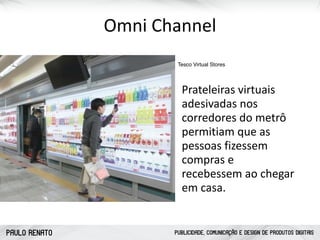 PAULO RENATO PUBLICIDADE, COMUNICAÇÃO E DESIGN DE PRODUTOS DIGITAIS
Omni	
  Channel
Tesco Virtual Stores
Prateleiras	
  virtuais	
  
adesivadas	
  nos	
  
corredores	
  do	
  metrô	
  
permitiam	
  que	
  as	
  
pessoas	
  fizessem	
  
compras	
  e	
  
recebessem	
  ao	
  chegar	
  
em	
  casa.	
  
 