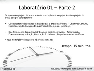 PAULO RENATO PUBLICIDADE, COMUNICAÇÃO E DESIGN DE PRODUTOS DIGITAIS
Laboratório	
  01	
  –	
  Parte	
  2
Troque	
  o	
  seu	
  projeto	
  da	
  etapa	
  anterior	
  com	
  o	
  de	
  outra	
  equipe.	
  Avalie	
  o	
  projeto	
  da	
  
outra	
  equipe,	
  considerando:	
  
• Que	
  características	
  das	
  redes	
  distribuídas	
  o	
  projeto	
  aproveita	
  –	
  Objetivos	
  Comuns,	
  
Espontaneidade,	
  Porosidade,	
  Ausência	
  de	
  Hierarquia.	
  Justifique.	
  	
  
• Que	
  fenômenos	
  das	
  redes	
  distribuídas	
  o	
  projeto	
  aproveita	
  –	
  Aglomeração,	
  
Enxameamento,	
  Imitação,	
  Contração	
  do	
  Universo,	
  Empoderamento.	
  Justifique.	
  
• Que	
  mudanças	
  você	
  sugeriria	
  no	
  processo	
  criado?	
  
Tempo:	
  15	
  minutos.
 