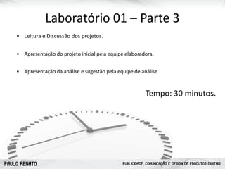 PAULO RENATO PUBLICIDADE, COMUNICAÇÃO E DESIGN DE PRODUTOS DIGITAIS
Laboratório	
  01	
  –	
  Parte	
  3
• Leitura	
  e	
  Discussão	
  dos	
  projetos.	
  	
  
• Apresentação	
  do	
  projeto	
  inicial	
  pela	
  equipe	
  elaboradora.	
  	
  
• Apresentação	
  da	
  análise	
  e	
  sugestão	
  pela	
  equipe	
  de	
  análise.	
  
Tempo:	
  30	
  minutos.
 
