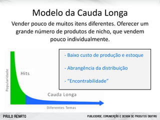PAULO RENATO PUBLICIDADE, COMUNICAÇÃO E DESIGN DE PRODUTOS DIGITAIS
Modelo	
  da	
  Cauda	
  Longa
Vender	
  pouco	
  de	
  muitos	
  itens	
  diferentes.	
  Oferecer	
  um	
  
grande	
  número	
  de	
  produtos	
  de	
  nicho,	
  que	
  vendem	
  
pouco	
  individualmente.
!"Baixo"custo"de"produção"e"estoque
!"Abrangência"da"distribuição
!"“Encontrabilidade”
 