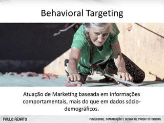 PAULO RENATO PUBLICIDADE, COMUNICAÇÃO E DESIGN DE PRODUTOS DIGITAIS
Behavioral	
  Targeting
Atuação	
  de	
  Markecng	
  baseada	
  em	
  informações	
  
comportamentais,	
  mais	
  do	
  que	
  em	
  dados	
  sócio-­‐
demográﬁcos.
 