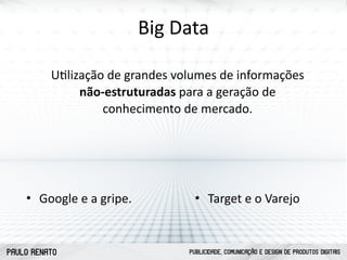 PAULO RENATO PUBLICIDADE, COMUNICAÇÃO E DESIGN DE PRODUTOS DIGITAIS
Big	
  Data
Uclização	
  de	
  grandes	
  volumes	
  de	
  informações	
  
não-­‐estruturadas	
  para	
  a	
  geração	
  de	
  
conhecimento	
  de	
  mercado.
• Google	
  e	
  a	
  gripe. • Target	
  e	
  o	
  Varejo
 