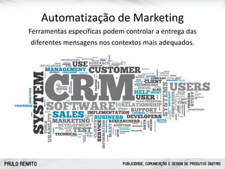 PAULO RENATO PUBLICIDADE, COMUNICAÇÃO E DESIGN DE PRODUTOS DIGITAIS
Automatização	
  de	
  Marketing
Ferramentas	
  específicas	
  podem	
  controlar	
  a	
  entrega	
  das	
  
diferentes	
  mensagens	
  nos	
  contextos	
  mais	
  adequados.	
  
 