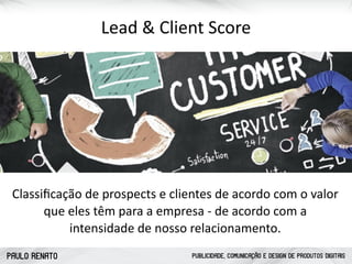 PAULO RENATO PUBLICIDADE, COMUNICAÇÃO E DESIGN DE PRODUTOS DIGITAIS
Lead	
  &	
  Client	
  Score
Classiﬁcação	
  de	
  prospects	
  e	
  clientes	
  de	
  acordo	
  com	
  o	
  valor	
  
que	
  eles	
  têm	
  para	
  a	
  empresa	
  -­‐	
  de	
  acordo	
  com	
  a	
  
intensidade	
  de	
  nosso	
  relacionamento.
 