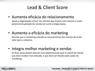 PAULO RENATO PUBLICIDADE, COMUNICAÇÃO E DESIGN DE PRODUTOS DIGITAIS
Lead	
  &	
  Client	
  Score
• Aumenta	
  eficácia	
  do	
  relacionamento
Ajuda	
  a	
  organização	
  a	
  focar	
  nos	
  clientes	
  que	
  trazem	
  mais	
  retorno	
  e	
  maior	
  
potencial	
  de	
  geração	
  de	
  receita	
  em	
  curto	
  e	
  longo	
  prazos.	
  
• Aumenta	
  a	
  eficácia	
  do	
  marketing
Permite	
  que	
  o	
  marketing	
  entenda	
  as	
  características	
  dos	
  clientes	
  de	
  maior	
  
valor	
  para	
  a	
  empresa.
• Integra	
  melhor	
  marketing	
  e	
  vendas
As	
  duas	
  áreas	
  podem	
  discutir	
  mais	
  objetivamente	
  qual	
  é	
  o	
  perfil	
  de	
  cliente	
  
que	
  deve	
  receber	
  mais	
  atenção,	
  e	
  que	
  deve	
  ser	
  focado	
  pelas	
  ações	
  de	
  
marketing.
 