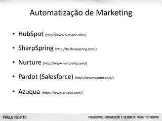 PAULO RENATO PUBLICIDADE, COMUNICAÇÃO E DESIGN DE PRODUTOS DIGITAIS
Automatização	
  de	
  Marketing
• SharpSpring	
  (http://br.sharpspring.com/)
• Pardot	
  (Salesforce)	
  (http://www.pardot.com/)
• Nurture	
  (http://www.nurturehq.com/)
• Azuqua	
  (https://www.azuqua.com/)
• HubSpot	
  (http://www.hubspot.com/)
 