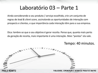 PAULO RENATO PUBLICIDADE, COMUNICAÇÃO E DESIGN DE PRODUTOS DIGITAIS
Laboratório	
  03	
  –	
  Parte	
  1
Ainda	
  considerando	
  o	
  seu	
  produto	
  /	
  serviço	
  escolhido,	
  crie	
  um	
  conjunto	
  de	
  
regras	
  de	
  lead	
  &	
  client	
  score,	
  assinalando	
  as	
  oportunidades	
  de	
  interação	
  com	
  
prospects	
  e	
  clientes,	
  e	
  que	
  importância	
  cada	
  interação	
  têm	
  para	
  a	
  sua	
  empresa.	
  	
  
Dica:	
  lembre-­‐se	
  que	
  o	
  seu	
  objetivo	
  é	
  gerar	
  receita.	
  Pense	
  que,	
  quanto	
  mais	
  perto	
  
da	
  geração	
  de	
  receita,	
  mais	
  importante	
  é	
  uma	
  interação.	
  Mais	
  “pontos"	
  ela	
  vale.
Tempo:	
  40	
  minutos.
 
