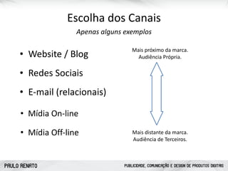 PAULO RENATO PUBLICIDADE, COMUNICAÇÃO E DESIGN DE PRODUTOS DIGITAIS
Escolha	
  dos	
  Canais
• Website	
  /	
  Blog
• Redes	
  Sociais
• Mídia	
  On-­‐line
• Mídia	
  Off-­‐line
• E-­‐mail	
  (relacionais)
Apenas	
  alguns	
  exemplos
Mais	
  próximo	
  da	
  marca. 
Audiência	
  Própria.
Mais	
  distante	
  da	
  marca. 
Audiência	
  de	
  Terceiros.
 