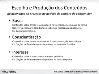 PAULO RENATO PUBLICIDADE, COMUNICAÇÃO E DESIGN DE PRODUTOS DIGITAIS
Escolha	
  e	
  Produção	
  dos	
  Conteúdos
Relacionados	
  ao	
  processo	
  de	
  decisão	
  de	
  compra	
  do	
  consumidor
• Busca
Conteúdos	
  sobre	
  temas	
  relacionados	
  à	
  nossa	
  marca,	
  mesmo	
  que	
  de	
  forma	
  
transversal.	
  Concorrentes	
  diretos	
  e	
  indiretos,	
  mercados	
  análogos,	
  etc.	
   
Ex:	
  Compra	
  de	
  imóveis.
• Conscientização
Conteúdos	
  sobre	
  temas	
  relacionados	
  á	
  nossa	
  marca,	
  de	
  forma	
  direta. 
Ex:	
  Opções	
  de	
  financiamento	
  disponíveis	
  no	
  mercado.	
  Cartilha.
• Interesse
Conteúdos	
  sobre	
  a	
  nossa	
  marca	
  e	
  nossos	
  produtos. 
Ex:	
  Opções	
  de	
  financiamento	
  disponíveis	
  na	
  nossa	
  empresa.
 
