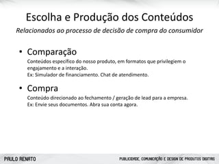 PAULO RENATO PUBLICIDADE, COMUNICAÇÃO E DESIGN DE PRODUTOS DIGITAIS
Escolha	
  e	
  Produção	
  dos	
  Conteúdos
Relacionados	
  ao	
  processo	
  de	
  decisão	
  de	
  compra	
  do	
  consumidor
• Comparação
Conteúdos	
  específico	
  do	
  nosso	
  produto,	
  em	
  formatos	
  que	
  privilegiem	
  o	
  
engajamento	
  e	
  a	
  interação.	
   
Ex:	
  Simulador	
  de	
  financiamento.	
  Chat	
  de	
  atendimento.
• Compra
Conteúdo	
  direcionado	
  ao	
  fechamento	
  /	
  geração	
  de	
  lead	
  para	
  a	
  empresa. 
Ex:	
  Envie	
  seus	
  documentos.	
  Abra	
  sua	
  conta	
  agora.	
  
 