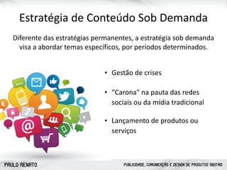 PAULO RENATO PUBLICIDADE, COMUNICAÇÃO E DESIGN DE PRODUTOS DIGITAIS
Estratégia	
  de	
  Conteúdo	
  Sob	
  Demanda
Diferente	
  das	
  estratégias	
  permanentes,	
  a	
  estratégia	
  sob	
  demanda	
  
visa	
  a	
  abordar	
  temas	
  específicos,	
  por	
  períodos	
  determinados.
• Gestão	
  de	
  crises
• “Carona"	
  na	
  pauta	
  das	
  redes	
  
sociais	
  ou	
  da	
  mídia	
  tradicional
• Lançamento	
  de	
  produtos	
  ou	
  
serviços
 