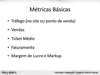 PAULO RENATO PUBLICIDADE, COMUNICAÇÃO E DESIGN DE PRODUTOS DIGITAIS
CONQUISTAR FIDELIZAR
Pesquisas
Conteúdo Especializado
Monitoramento Social
Serviços Exclusivos
Feedbacks
Métricas	
  Básicas
• Vendas
• Faturamento
• Ticket	
  Médio
• Tráfego	
  (no	
  site	
  ou	
  ponto	
  de	
  venda)
• Margem	
  de	
  Lucro	
  e	
  Markup
 