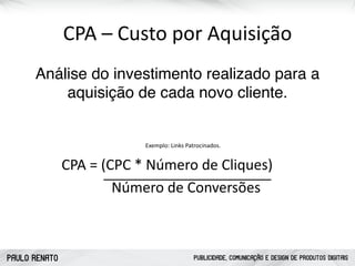 PAULO RENATO PUBLICIDADE, COMUNICAÇÃO E DESIGN DE PRODUTOS DIGITAIS
ATRAIR CONQUISTAR FIDELIZAR
Formulários
Chamadas para Ação
Páginas Personalizadas
Pesquisas
Conteúdo Especializado
Monitoramento Social
Serviços Exclusivos
Feedbacks
CPA	
  –	
  Custo	
  por	
  Aquisição
Análise do investimento realizado para a
aquisição de cada novo cliente.
CPA	
  =	
  (CPC	
  *	
  Número	
  de	
  Cliques)	
  
	
  	
  	
  	
  	
  	
  	
  	
  	
  	
  	
  	
  	
  	
  Número	
  de	
  Conversões
Exemplo:	
  Links	
  Patrocinados.
 