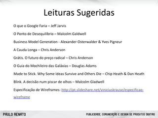 PAULO RENATO PUBLICIDADE, COMUNICAÇÃO E DESIGN DE PRODUTOS DIGITAIS
Leituras	
  Sugeridas
O	
  que	
  o	
  Google	
  Faria	
  –	
  Jeff	
  Jarvis	
  
O	
  Ponto	
  de	
  Desequilíbrio	
  –	
  Malcolm	
  Galdwell	
  
Business	
  Model	
  Generation	
  -­‐	
  Alexander	
  Osterwalder	
  &	
  Yves	
  Pigneur	
  
A	
  Cauda	
  Longa	
  –	
  Chris	
  Anderson	
  
Grátis.	
  O	
  futuro	
  do	
  preço	
  radical	
  –	
  Chris	
  Anderson	
  
O	
  Guia	
  do	
  Mochileiro	
  das	
  Galáxias	
  –	
  Douglas	
  Adams	
  
Made	
  to	
  Stick.	
  Why	
  Some	
  Ideas	
  Survive	
  and	
  Others	
  Die	
  –	
  Chip	
  Heath	
  &	
  Dan	
  Heath	
  
Blink.	
  A	
  decisão	
  num	
  piscar	
  de	
  olhos	
  –	
  Malcolm	
  Gladwell	
  
Especificação	
  de	
  Wireframes:	
  http://pt.slideshare.net/viniciuskrause/especificao-­‐
wireframe
 