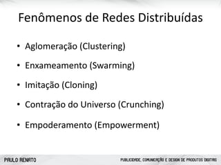 PAULO RENATO PUBLICIDADE, COMUNICAÇÃO E DESIGN DE PRODUTOS DIGITAIS
Fenômenos	
  de	
  Redes	
  Distribuídas
• Enxameamento	
  (Swarming)
• Contração	
  do	
  Universo	
  (Crunching)
• Imitação	
  (Cloning)
• Empoderamento	
  (Empowerment)
• Aglomeração	
  (Clustering)
 