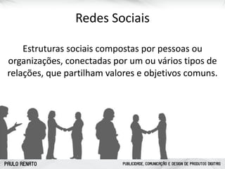 PAULO RENATO PUBLICIDADE, COMUNICAÇÃO E DESIGN DE PRODUTOS DIGITAIS
Redes	
  Sociais
Estruturas	
  sociais	
  compostas	
  por	
  pessoas	
  ou	
  
organizações,	
  conectadas	
  por	
  um	
  ou	
  vários	
  tipos	
  de	
  
relações,	
  que	
  partilham	
  valores	
  e	
  objetivos	
  comuns.	
  
 