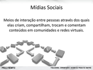 PAULO RENATO PUBLICIDADE, COMUNICAÇÃO E DESIGN DE PRODUTOS DIGITAIS
Mídias	
  Sociais
Meios	
  de	
  interação	
  entre	
  pessoas	
  através	
  dos	
  quais	
  
elas	
  criam,	
  compartilham,	
  trocam	
  e	
  comentam	
  
conteúdos	
  em	
  comunidades	
  e	
  redes	
  virtuais.
 