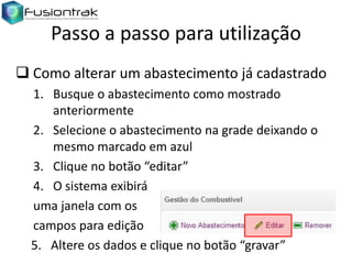 Passo a passo para utilização
 Como alterar um abastecimento já cadastrado
1. Busque o abastecimento como mostrado
anteriormente
2. Selecione o abastecimento na grade deixando o
mesmo marcado em azul
3. Clique no botão “editar”
4. O sistema exibirá
uma janela com os
campos para edição
5. Altere os dados e clique no botão “gravar”

 