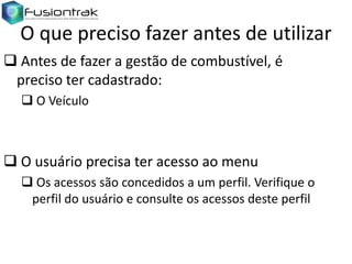 O que preciso fazer antes de utilizar
 Antes de fazer a gestão de combustível, é
preciso ter cadastrado:
 O Veículo

 O usuário precisa ter acesso ao menu
 Os acessos são concedidos a um perfil. Verifique o
perfil do usuário e consulte os acessos deste perfil

 