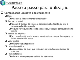 Passo a passo para utilização
 Como inserir um novo abastecimento
 Data
 Data que o abastecimento foi realizado
 Tanque ou veículo
 Tanque: O tanque da empresa está sendo abastecido, ou seja o
combustível está entrando
 Veículo: O veículo está sendo abastecido, ou seja o combustível está
saindo
 Tanque da empresa
 Se o veículo está sendo abastecido através do tanque da empresa ou
de outro estabelecimento
 Valor em R$
 O valor do abastecimento
 Litros abastecidos
 A quantidade de litros que entraram no veículo ou no tanque da
empresa
 Filial do tanque
 Informar o tanque que o veículo foi abastecido

 