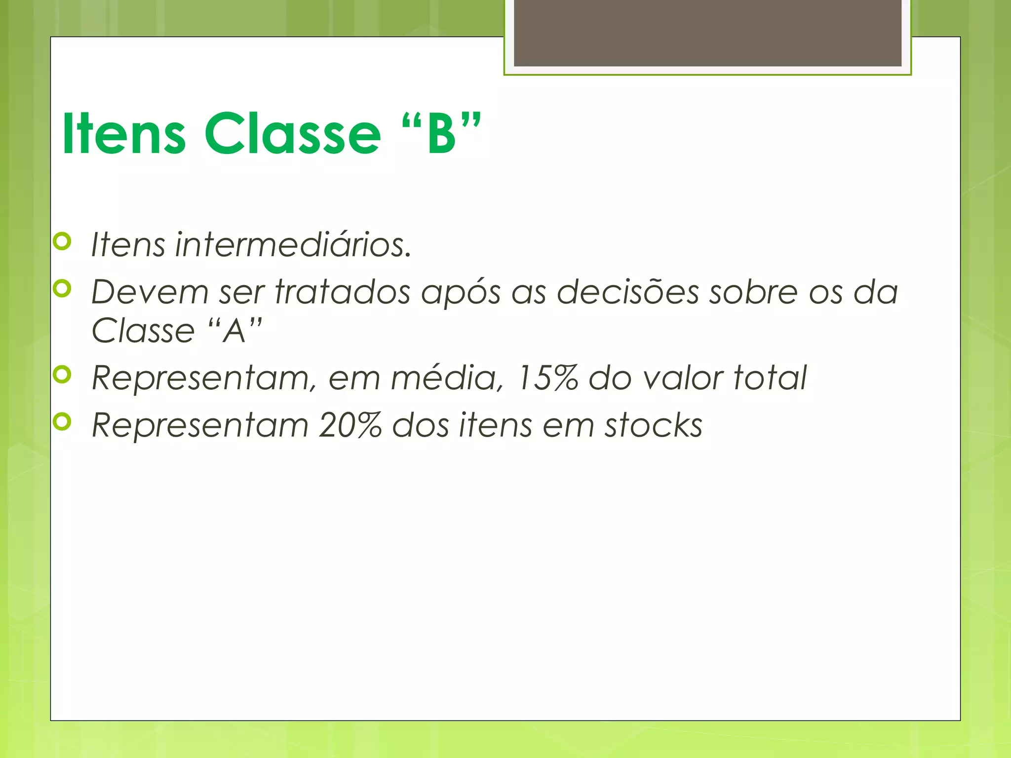 Itens Classe “B” 
 Itens intermediários. 
 Devem ser tratados após as decisões sobre os da 
Classe “A” 
 Representam, em média, 15% do valor total 
 Representam 20% dos itens em stocks 
 