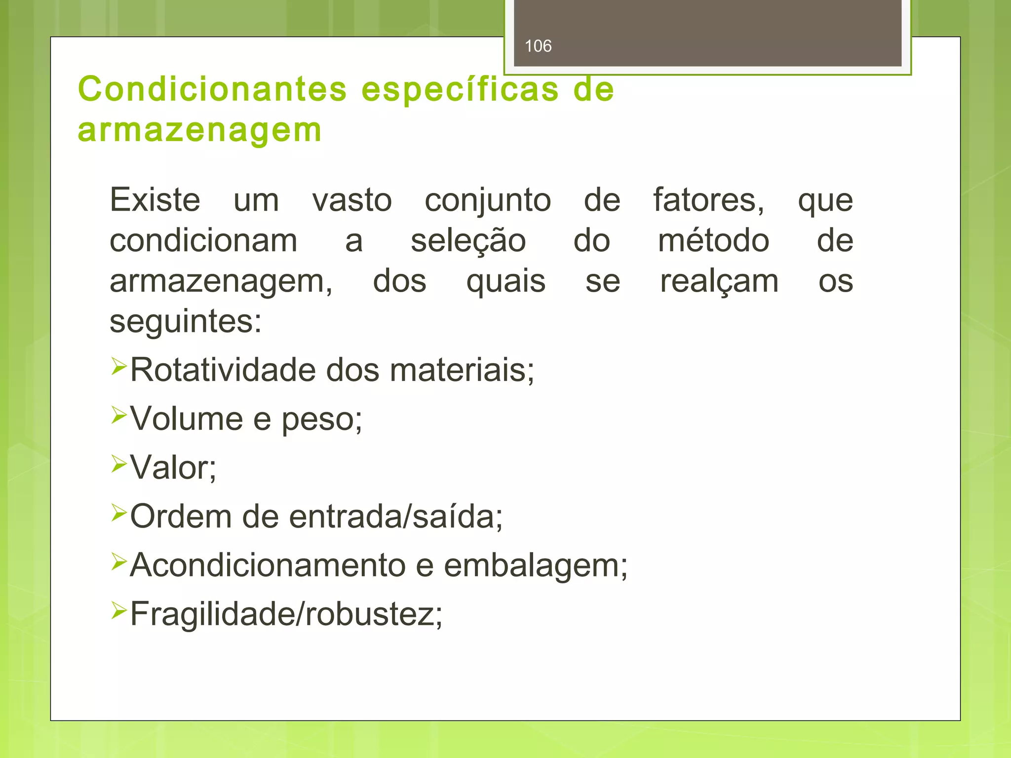 106 
Condicionantes específicas de 
armazenagem 
Existe um vasto conjunto de fatores, que 
condicionam a seleção do método de 
armazenagem, dos quais se realçam os 
seguintes: 
Rotatividade dos materiais; 
Volume e peso; 
Valor; 
Ordem de entrada/saída; 
Acondicionamento e embalagem; 
Fragilidade/robustez; 
 