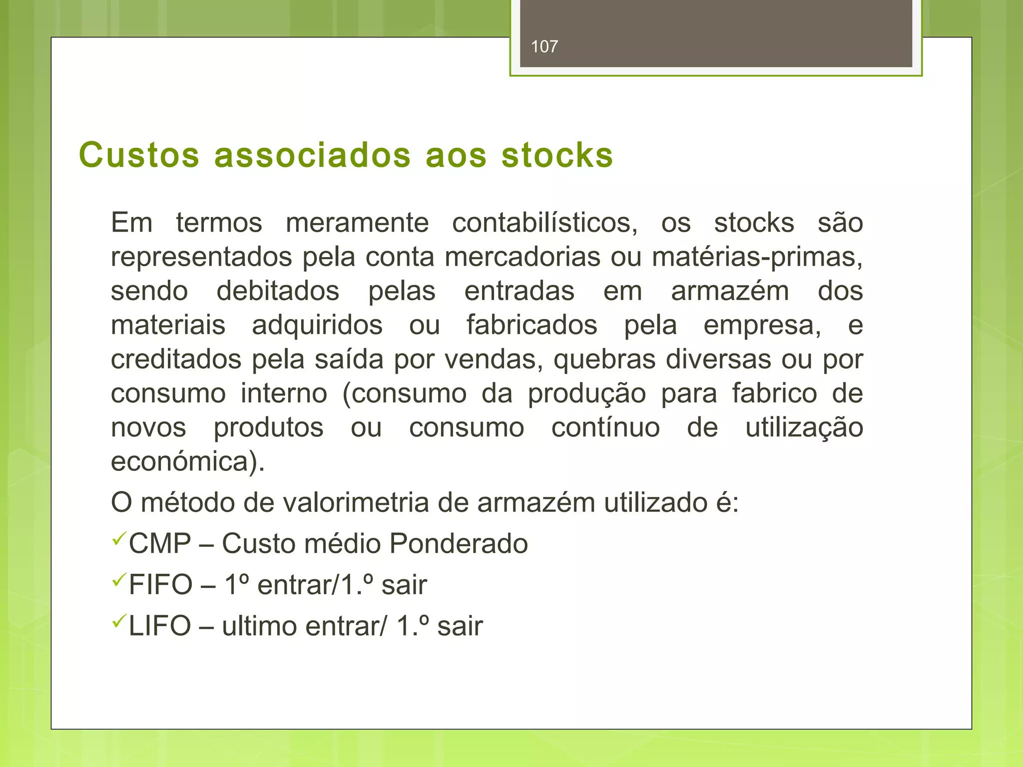 Custos associados aos stocks 
Em termos meramente contabilísticos, os stocks são 
representados pela conta mercadorias ou matérias-primas, 
sendo debitados pelas entradas em armazém dos 
materiais adquiridos ou fabricados pela empresa, e 
creditados pela saída por vendas, quebras diversas ou por 
consumo interno (consumo da produção para fabrico de 
novos produtos ou consumo contínuo de utilização 
económica). 
O método de valorimetria de armazém utilizado é: 
CMP – Custo médio Ponderado 
FIFO – 1º entrar/1.º sair 
LIFO – ultimo entrar/ 1.º sair 
107 
 