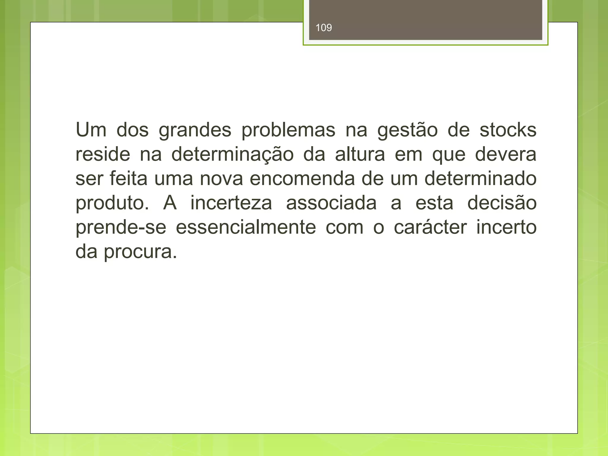 109 
Um dos grandes problemas na gestão de stocks 
reside na determinação da altura em que devera 
ser feita uma nova encomenda de um determinado 
produto. A incerteza associada a esta decisão 
prende-se essencialmente com o carácter incerto 
da procura. 
 