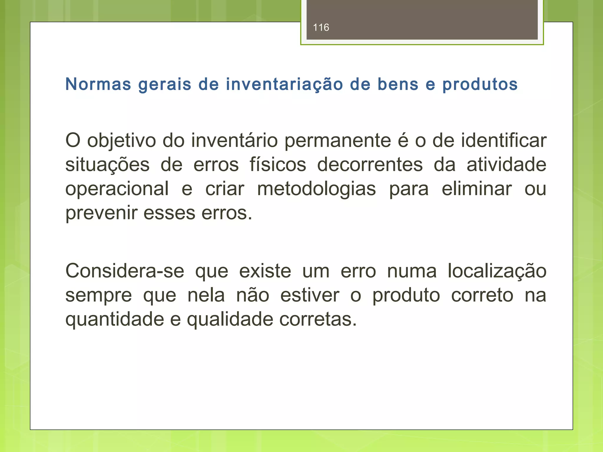 116 
Normas gerais de inventariação de bens e produtos 
O objetivo do inventário permanente é o de identificar 
situações de erros físicos decorrentes da atividade 
operacional e criar metodologias para eliminar ou 
prevenir esses erros. 
Considera-se que existe um erro numa localização 
sempre que nela não estiver o produto correto na 
quantidade e qualidade corretas. 
 
