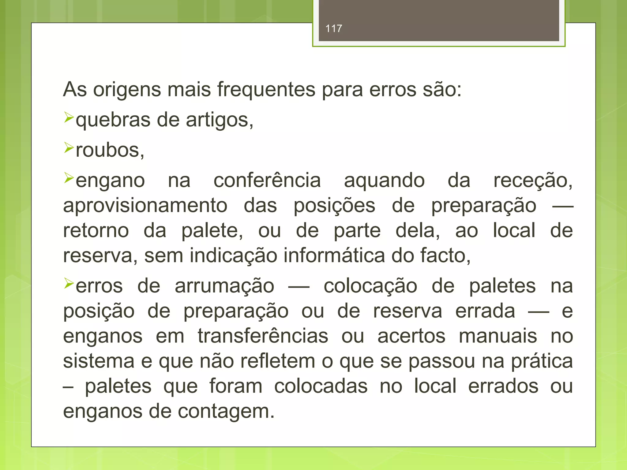 117 
As origens mais frequentes para erros são: 
quebras de artigos, 
roubos, 
engano na conferência aquando da receção, 
aprovisionamento das posições de preparação — 
retorno da palete, ou de parte dela, ao local de 
reserva, sem indicação informática do facto, 
erros de arrumação — colocação de paletes na 
posição de preparação ou de reserva errada — e 
enganos em transferências ou acertos manuais no 
sistema e que não refletem o que se passou na prática 
– paletes que foram colocadas no local errados ou 
enganos de contagem. 
 