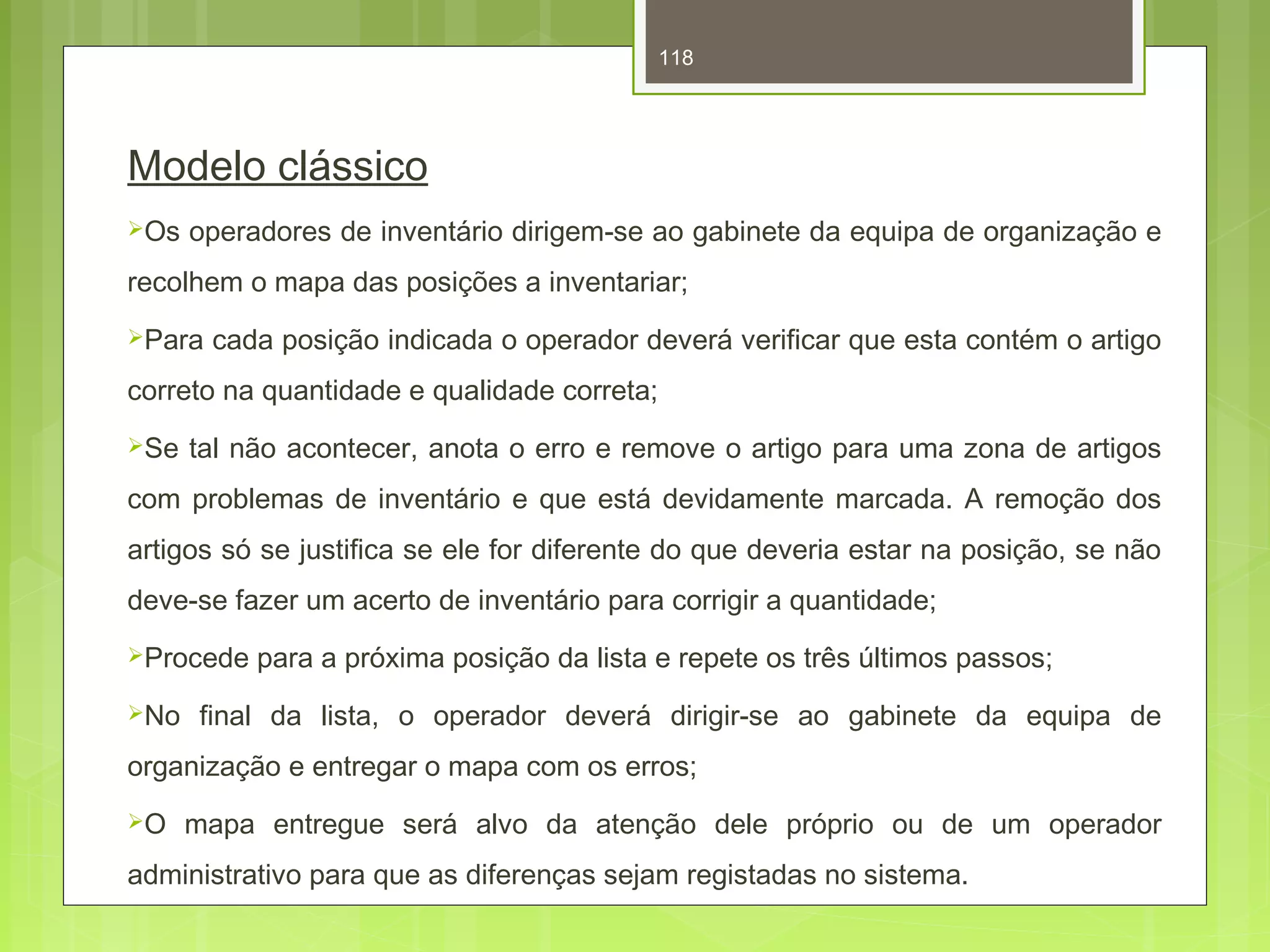 118 
Modelo clássico 
Os operadores de inventário dirigem-se ao gabinete da equipa de organização e 
recolhem o mapa das posições a inventariar; 
Para cada posição indicada o operador deverá verificar que esta contém o artigo 
correto na quantidade e qualidade correta; 
Se tal não acontecer, anota o erro e remove o artigo para uma zona de artigos 
com problemas de inventário e que está devidamente marcada. A remoção dos 
artigos só se justifica se ele for diferente do que deveria estar na posição, se não 
deve-se fazer um acerto de inventário para corrigir a quantidade; 
Procede para a próxima posição da lista e repete os três últimos passos; 
No final da lista, o operador deverá dirigir-se ao gabinete da equipa de 
organização e entregar o mapa com os erros; 
O mapa entregue será alvo da atenção dele próprio ou de um operador 
administrativo para que as diferenças sejam registadas no sistema. 
 