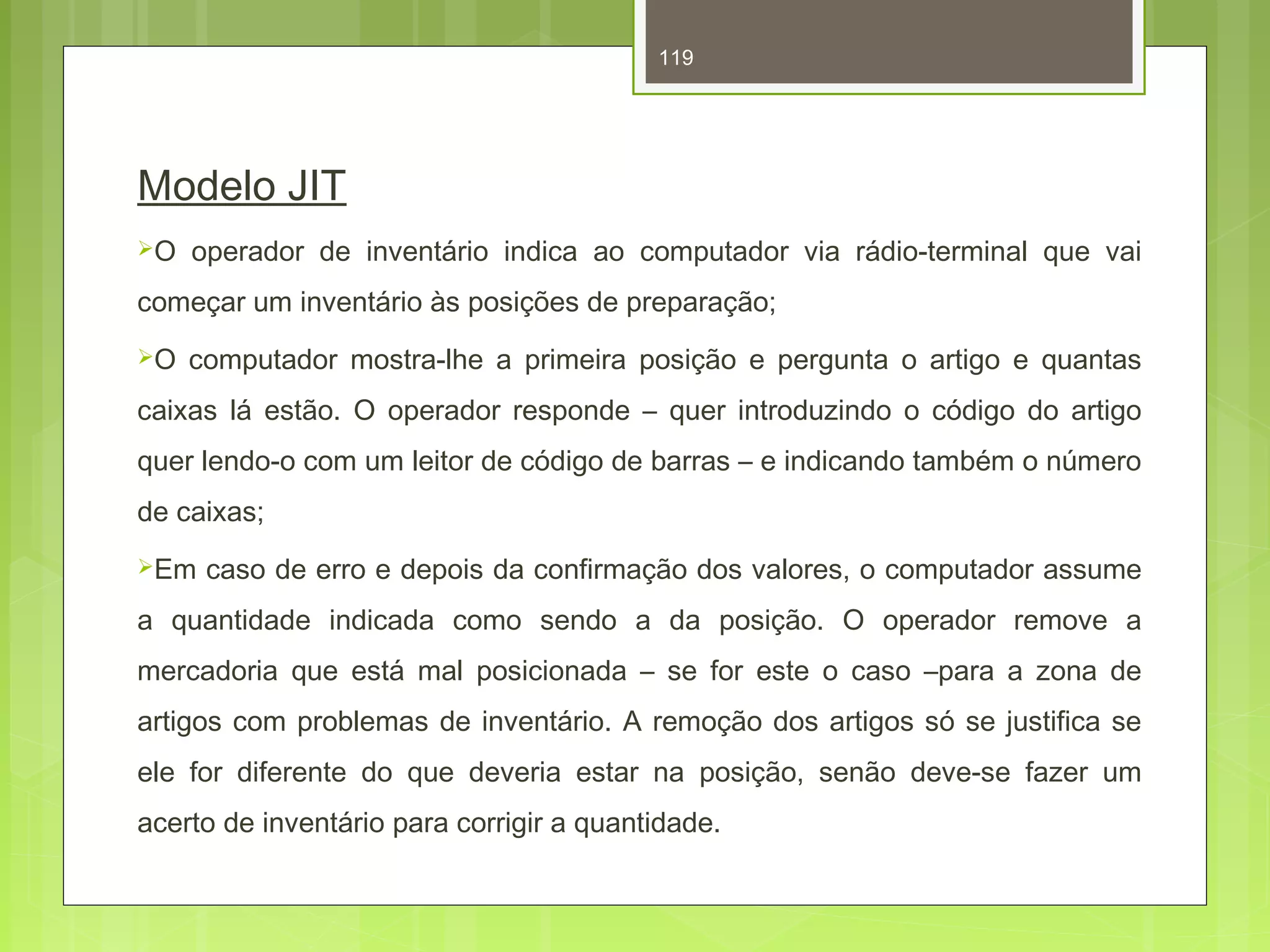 119 
Modelo JIT 
O operador de inventário indica ao computador via rádio-terminal que vai 
começar um inventário às posições de preparação; 
O computador mostra-lhe a primeira posição e pergunta o artigo e quantas 
caixas lá estão. O operador responde – quer introduzindo o código do artigo 
quer lendo-o com um leitor de código de barras – e indicando também o número 
de caixas; 
Em caso de erro e depois da confirmação dos valores, o computador assume 
a quantidade indicada como sendo a da posição. O operador remove a 
mercadoria que está mal posicionada – se for este o caso –para a zona de 
artigos com problemas de inventário. A remoção dos artigos só se justifica se 
ele for diferente do que deveria estar na posição, senão deve-se fazer um 
acerto de inventário para corrigir a quantidade. 
 