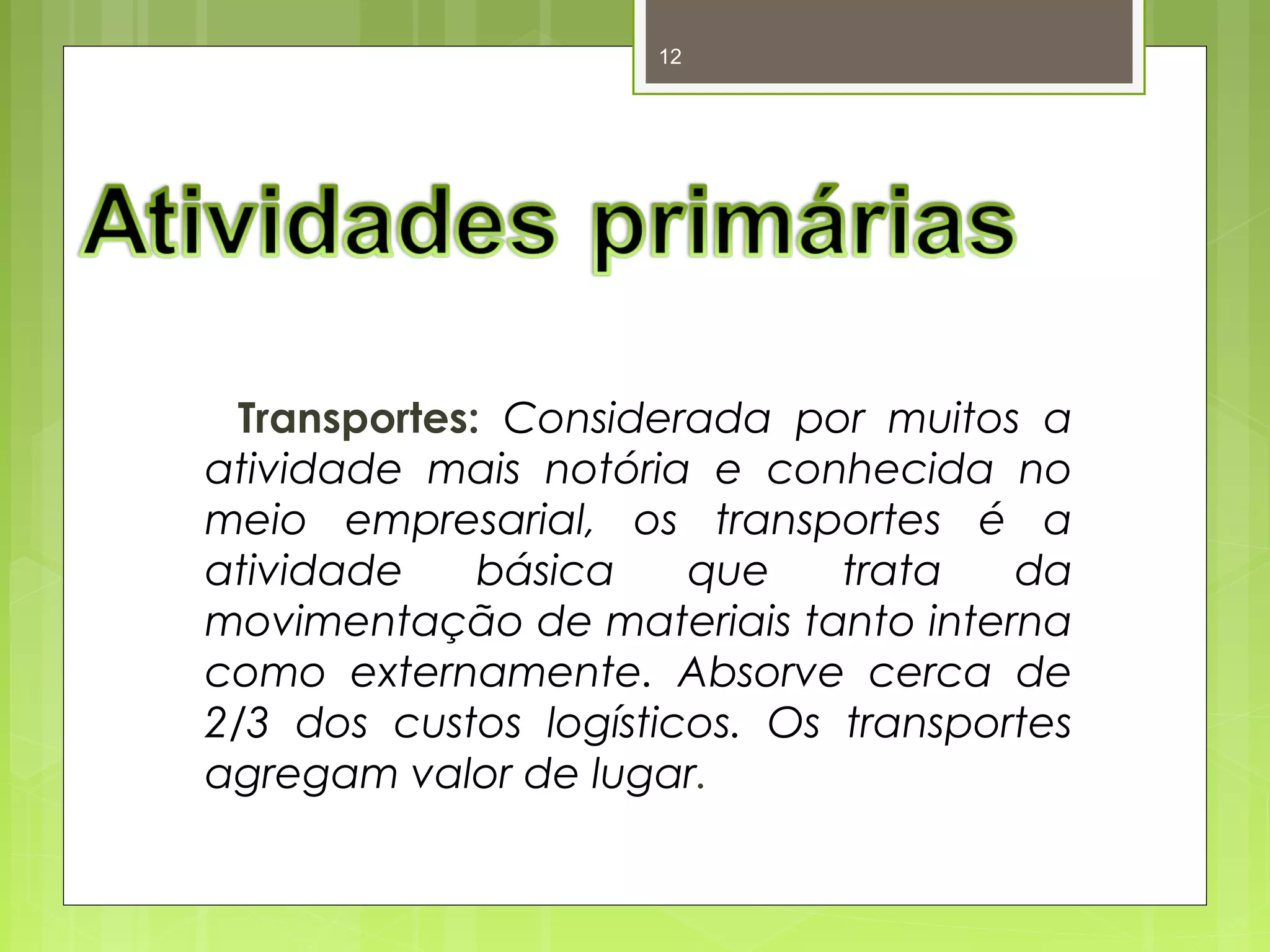 12 
Transportes: Considerada por muitos a 
atividade mais notória e conhecida no 
meio empresarial, os transportes é a 
atividade básica que trata da 
movimentação de materiais tanto interna 
como externamente. Absorve cerca de 
2/3 dos custos logísticos. Os transportes 
agregam valor de lugar. 
 