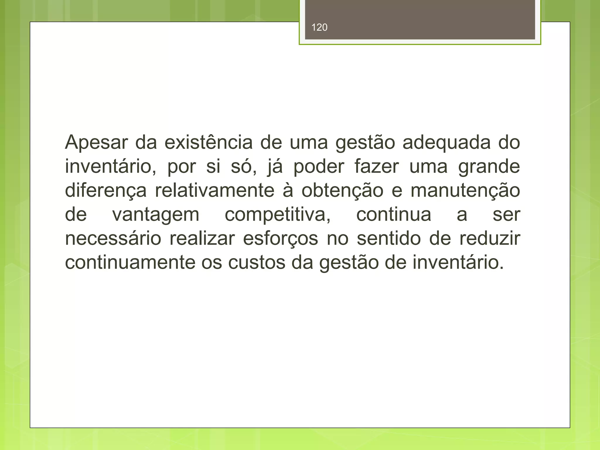 120 
Apesar da existência de uma gestão adequada do 
inventário, por si só, já poder fazer uma grande 
diferença relativamente à obtenção e manutenção 
de vantagem competitiva, continua a ser 
necessário realizar esforços no sentido de reduzir 
continuamente os custos da gestão de inventário. 
 