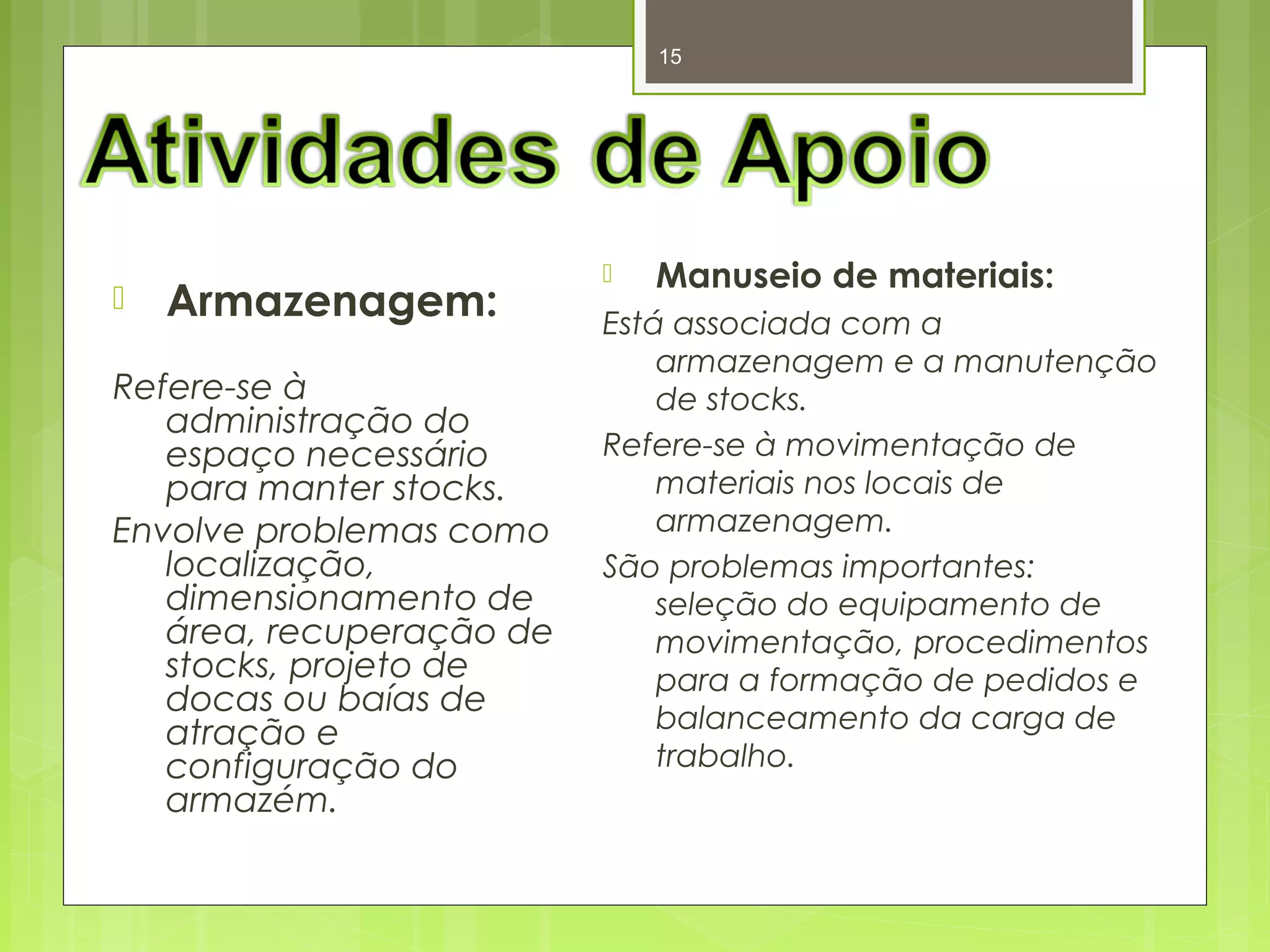15 
 Armazenagem: 
Refere-se à 
administração do 
espaço necessário 
para manter stocks. 
Envolve problemas como 
localização, 
dimensionamento de 
área, recuperação de 
stocks, projeto de 
docas ou baías de 
atração e 
configuração do 
armazém. 
 Manuseio de materiais: 
Está associada com a 
armazenagem e a manutenção 
de stocks. 
Refere-se à movimentação de 
materiais nos locais de 
armazenagem. 
São problemas importantes: 
seleção do equipamento de 
movimentação, procedimentos 
para a formação de pedidos e 
balanceamento da carga de 
trabalho. 
 
