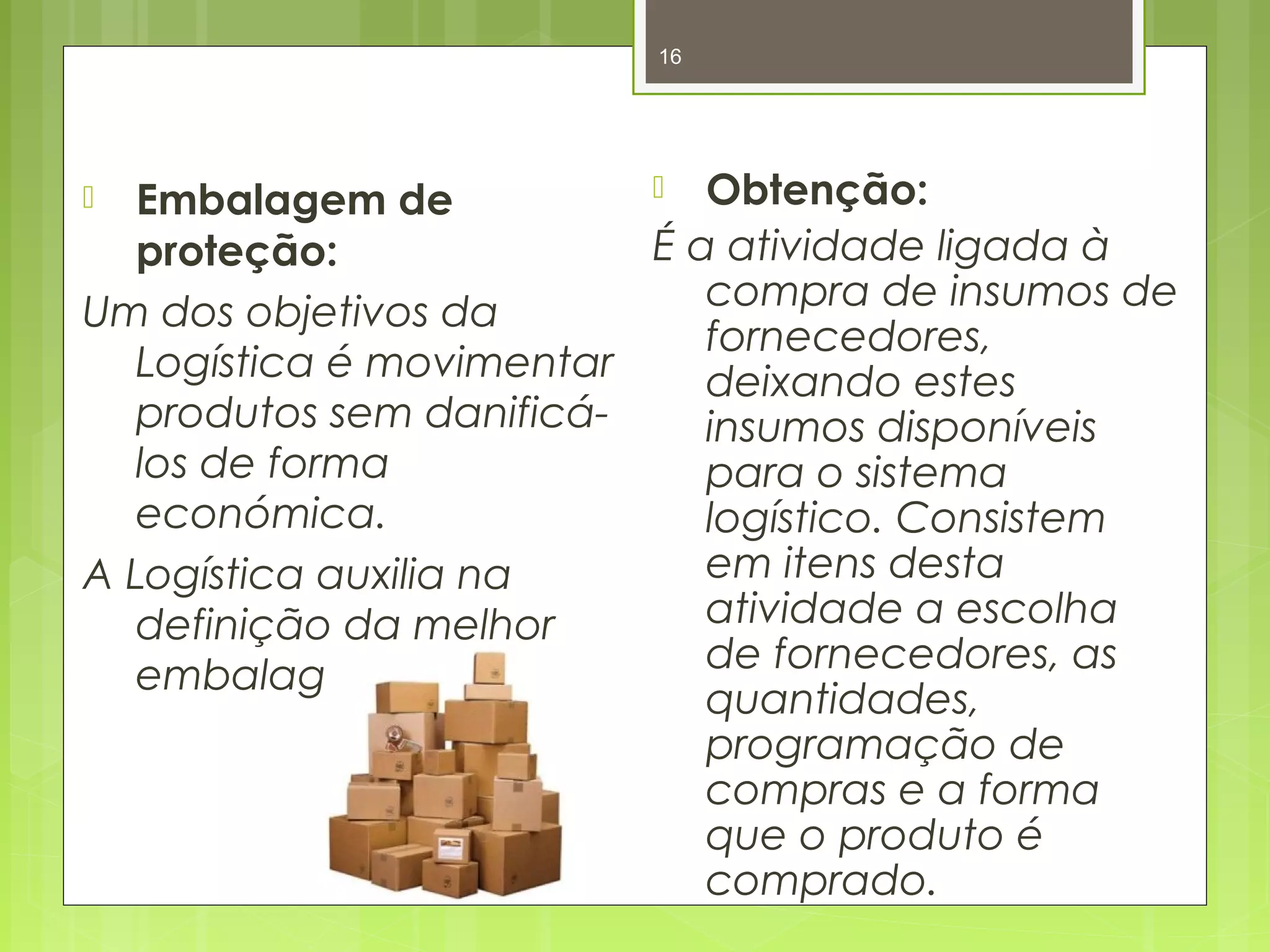 16 
 Embalagem de 
proteção: 
Um dos objetivos da 
Logística é movimentar 
produtos sem danificá-los 
de forma 
económica. 
A Logística auxilia na 
definição da melhor 
embalagem. 
 Obtenção: 
É a atividade ligada à 
compra de insumos de 
fornecedores, 
deixando estes 
insumos disponíveis 
para o sistema 
logístico. Consistem 
em itens desta 
atividade a escolha 
de fornecedores, as 
quantidades, 
programação de 
compras e a forma 
que o produto é 
comprado. 
 