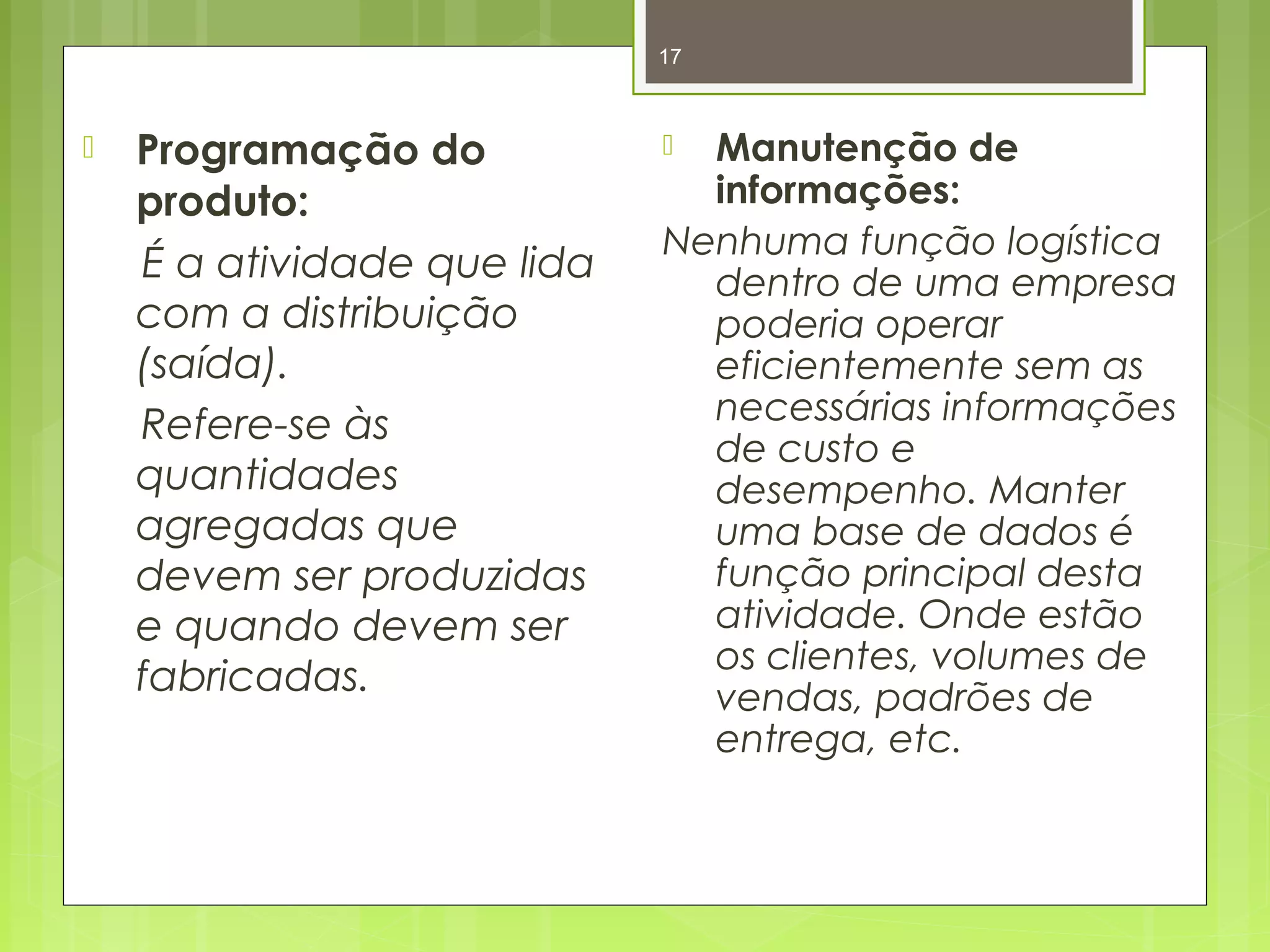 17 
 Programação do 
produto: 
É a atividade que lida 
com a distribuição 
(saída). 
Refere-se às 
quantidades 
agregadas que 
devem ser produzidas 
e quando devem ser 
fabricadas. 
 Manutenção de 
informações: 
Nenhuma função logística 
dentro de uma empresa 
poderia operar 
eficientemente sem as 
necessárias informações 
de custo e 
desempenho. Manter 
uma base de dados é 
função principal desta 
atividade. Onde estão 
os clientes, volumes de 
vendas, padrões de 
entrega, etc. 
 