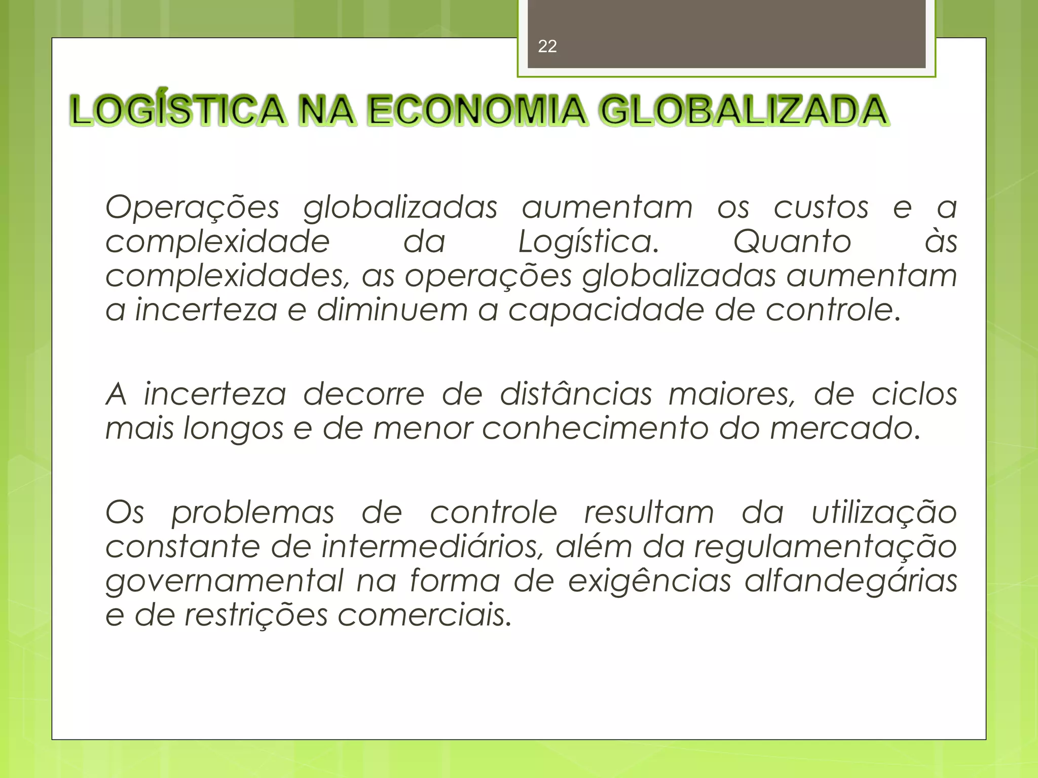 22 
Operações globalizadas aumentam os custos e a 
complexidade da Logística. Quanto às 
complexidades, as operações globalizadas aumentam 
a incerteza e diminuem a capacidade de controle. 
A incerteza decorre de distâncias maiores, de ciclos 
mais longos e de menor conhecimento do mercado. 
Os problemas de controle resultam da utilização 
constante de intermediários, além da regulamentação 
governamental na forma de exigências alfandegárias 
e de restrições comerciais. 
 