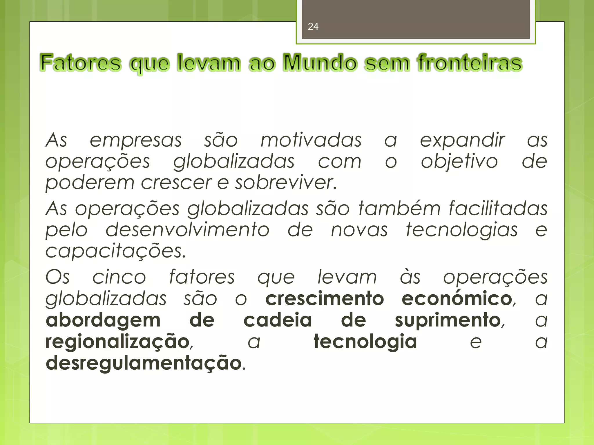 24 
As empresas são motivadas a expandir as 
operações globalizadas com o objetivo de 
poderem crescer e sobreviver. 
As operações globalizadas são também facilitadas 
pelo desenvolvimento de novas tecnologias e 
capacitações. 
Os cinco fatores que levam às operações 
globalizadas são o crescimento económico, a 
abordagem de cadeia de suprimento, a 
regionalização, a tecnologia e a 
desregulamentação. 
 