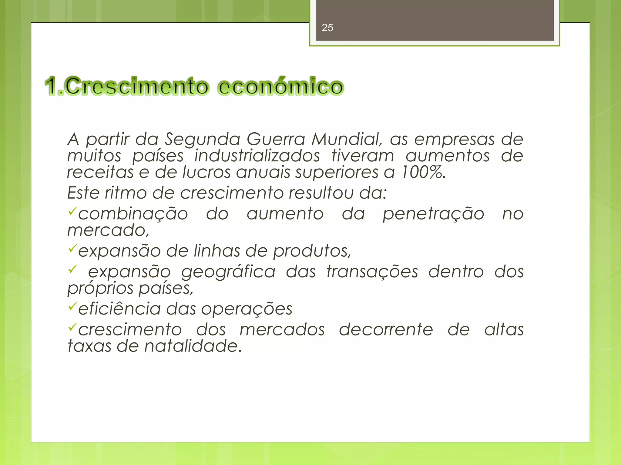 25 
A partir da Segunda Guerra Mundial, as empresas de 
muitos países industrializados tiveram aumentos de 
receitas e de lucros anuais superiores a 100%. 
Este ritmo de crescimento resultou da: 
combinação do aumento da penetração no 
mercado, 
expansão de linhas de produtos, 
 expansão geográfica das transações dentro dos 
próprios países, 
eficiência das operações 
crescimento dos mercados decorrente de altas 
taxas de natalidade. 
 