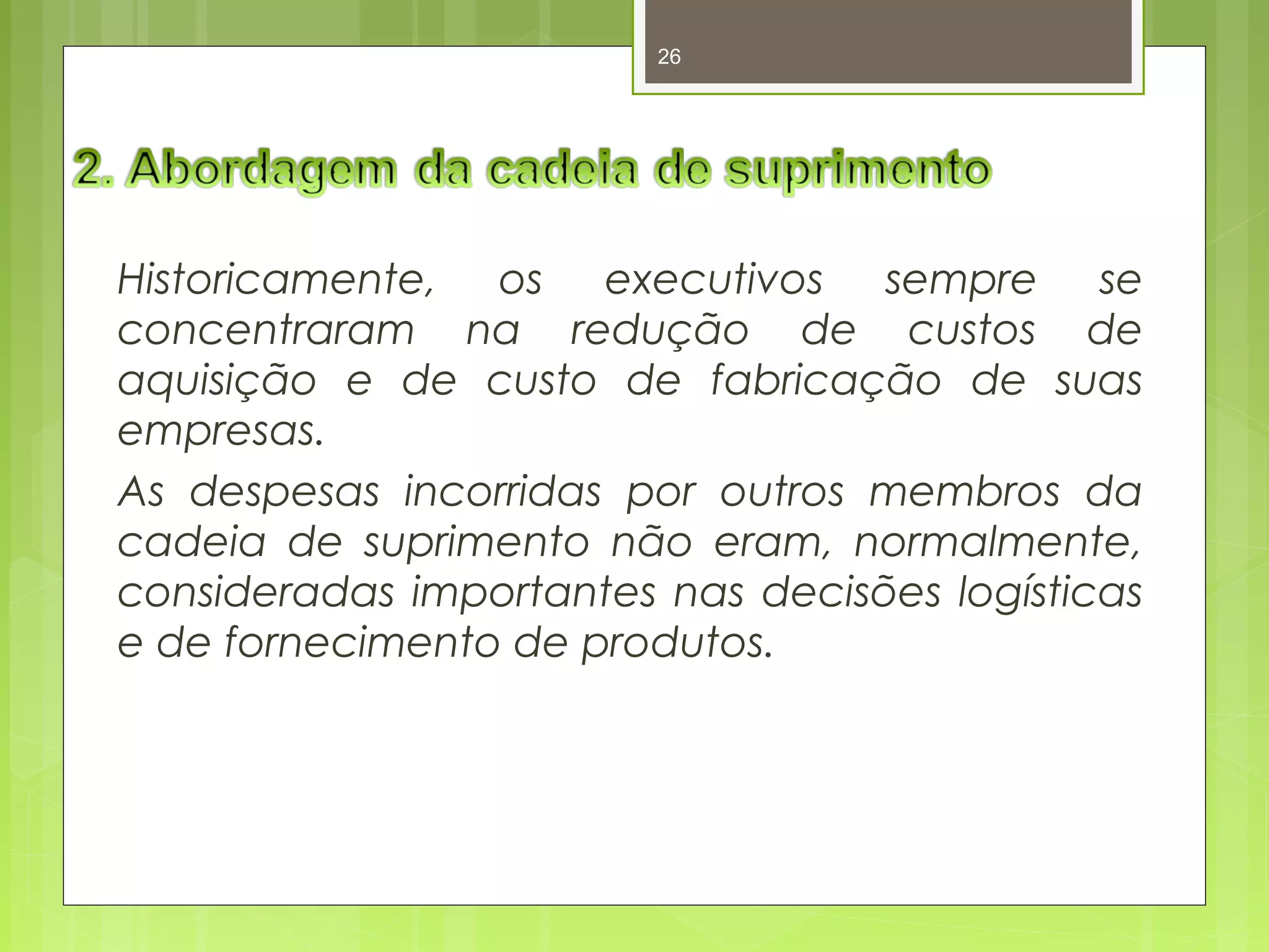 26 
Historicamente, os executivos sempre se 
concentraram na redução de custos de 
aquisição e de custo de fabricação de suas 
empresas. 
As despesas incorridas por outros membros da 
cadeia de suprimento não eram, normalmente, 
consideradas importantes nas decisões logísticas 
e de fornecimento de produtos. 
 