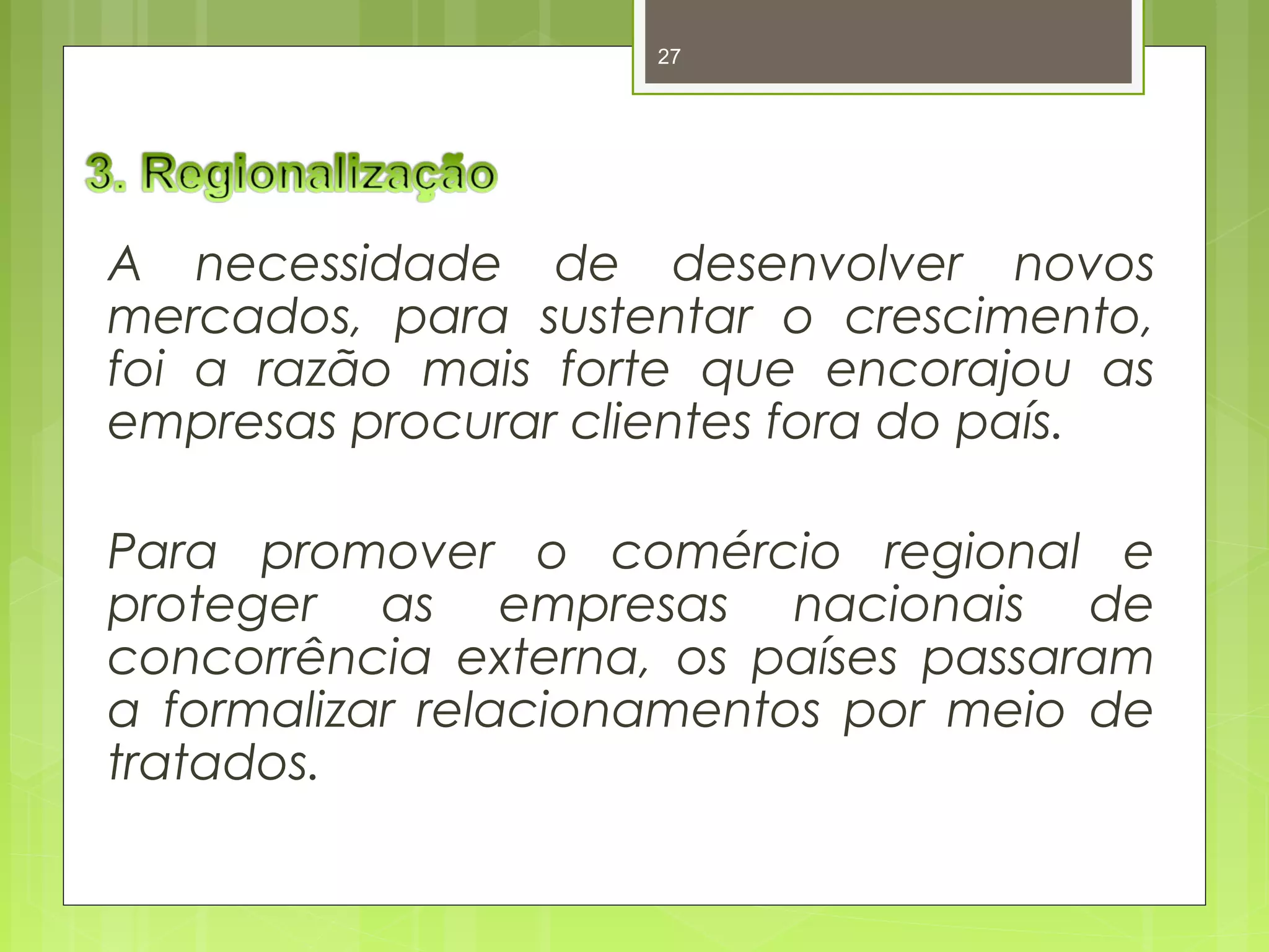 27 
A necessidade de desenvolver novos 
mercados, para sustentar o crescimento, 
foi a razão mais forte que encorajou as 
empresas procurar clientes fora do país. 
Para promover o comércio regional e 
proteger as empresas nacionais de 
concorrência externa, os países passaram 
a formalizar relacionamentos por meio de 
tratados. 
 