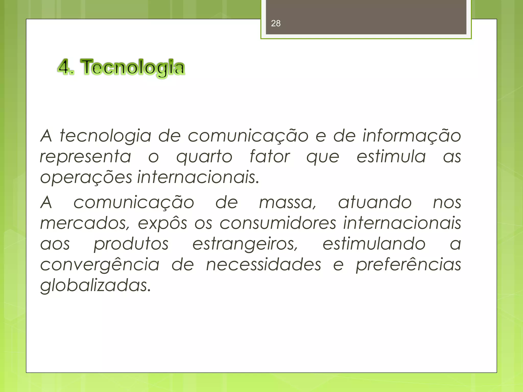 28 
A tecnologia de comunicação e de informação 
representa o quarto fator que estimula as 
operações internacionais. 
A comunicação de massa, atuando nos 
mercados, expôs os consumidores internacionais 
aos produtos estrangeiros, estimulando a 
convergência de necessidades e preferências 
globalizadas. 
 