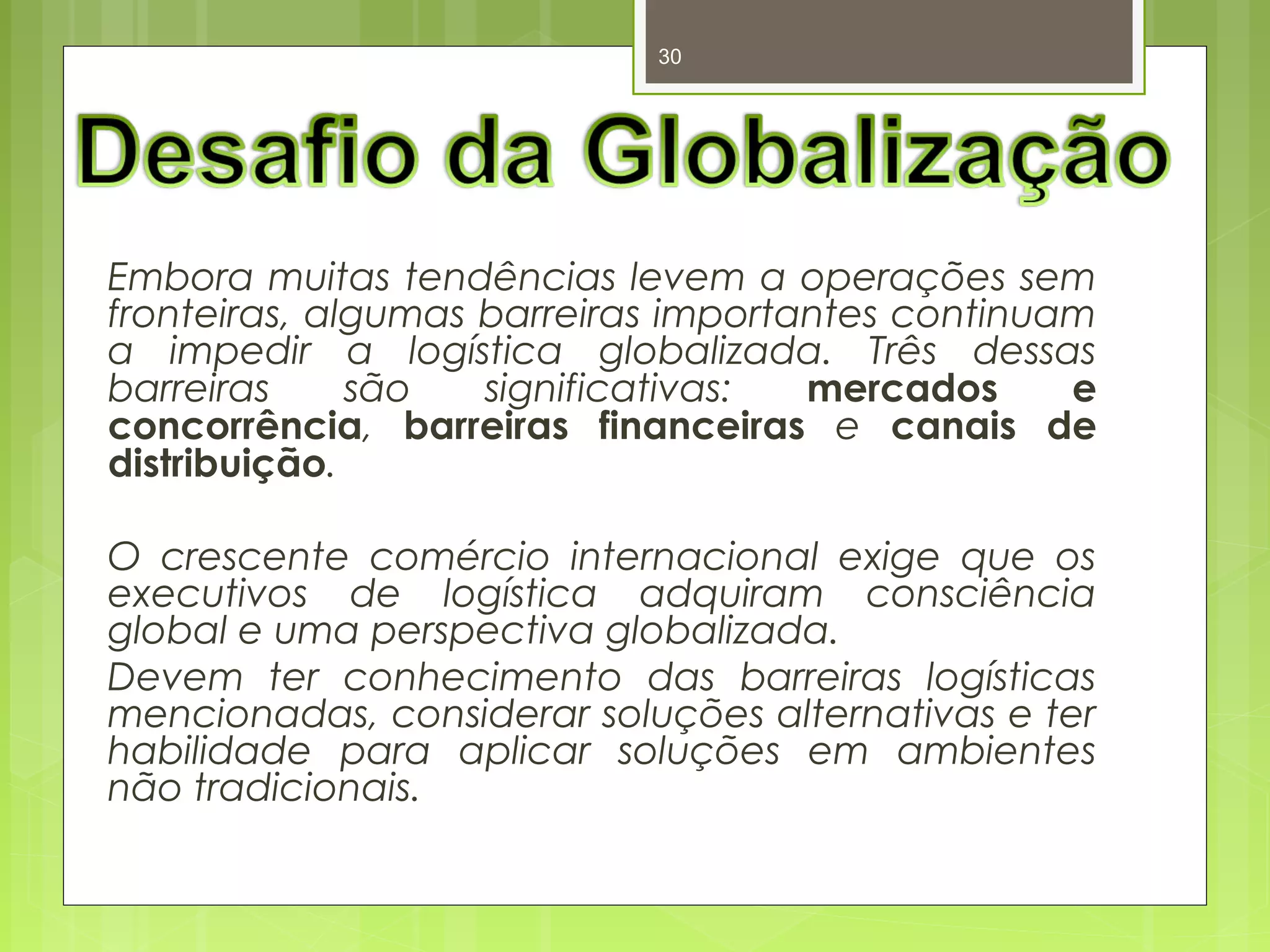 30 
Embora muitas tendências levem a operações sem 
fronteiras, algumas barreiras importantes continuam 
a impedir a logística globalizada. Três dessas 
barreiras são significativas: mercados e 
concorrência, barreiras financeiras e canais de 
distribuição. 
O crescente comércio internacional exige que os 
executivos de logística adquiram consciência 
global e uma perspectiva globalizada. 
Devem ter conhecimento das barreiras logísticas 
mencionadas, considerar soluções alternativas e ter 
habilidade para aplicar soluções em ambientes 
não tradicionais. 
 