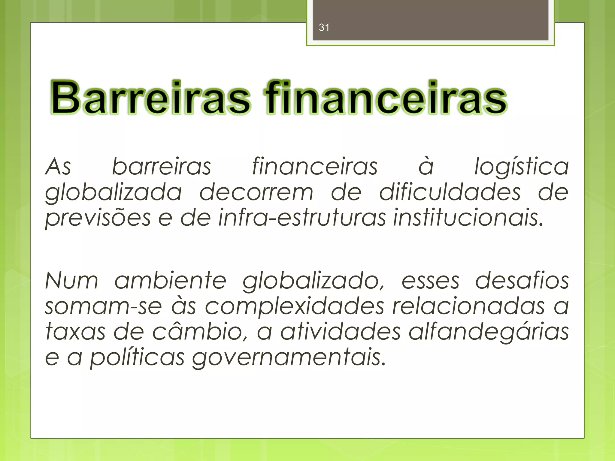 31 
As barreiras financeiras à logística 
globalizada decorrem de dificuldades de 
previsões e de infra-estruturas institucionais. 
Num ambiente globalizado, esses desafios 
somam-se às complexidades relacionadas a 
taxas de câmbio, a atividades alfandegárias 
e a políticas governamentais. 
 