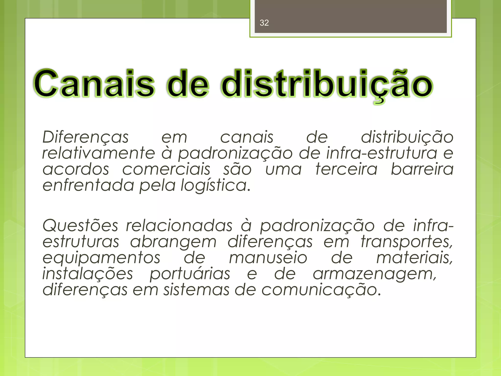 32 
Diferenças em canais de distribuição 
relativamente à padronização de infra-estrutura e 
acordos comerciais são uma terceira barreira 
enfrentada pela logística. 
Questões relacionadas à padronização de infra-estruturas 
abrangem diferenças em transportes, 
equipamentos de manuseio de materiais, 
instalações portuárias e de armazenagem, 
diferenças em sistemas de comunicação. 
 