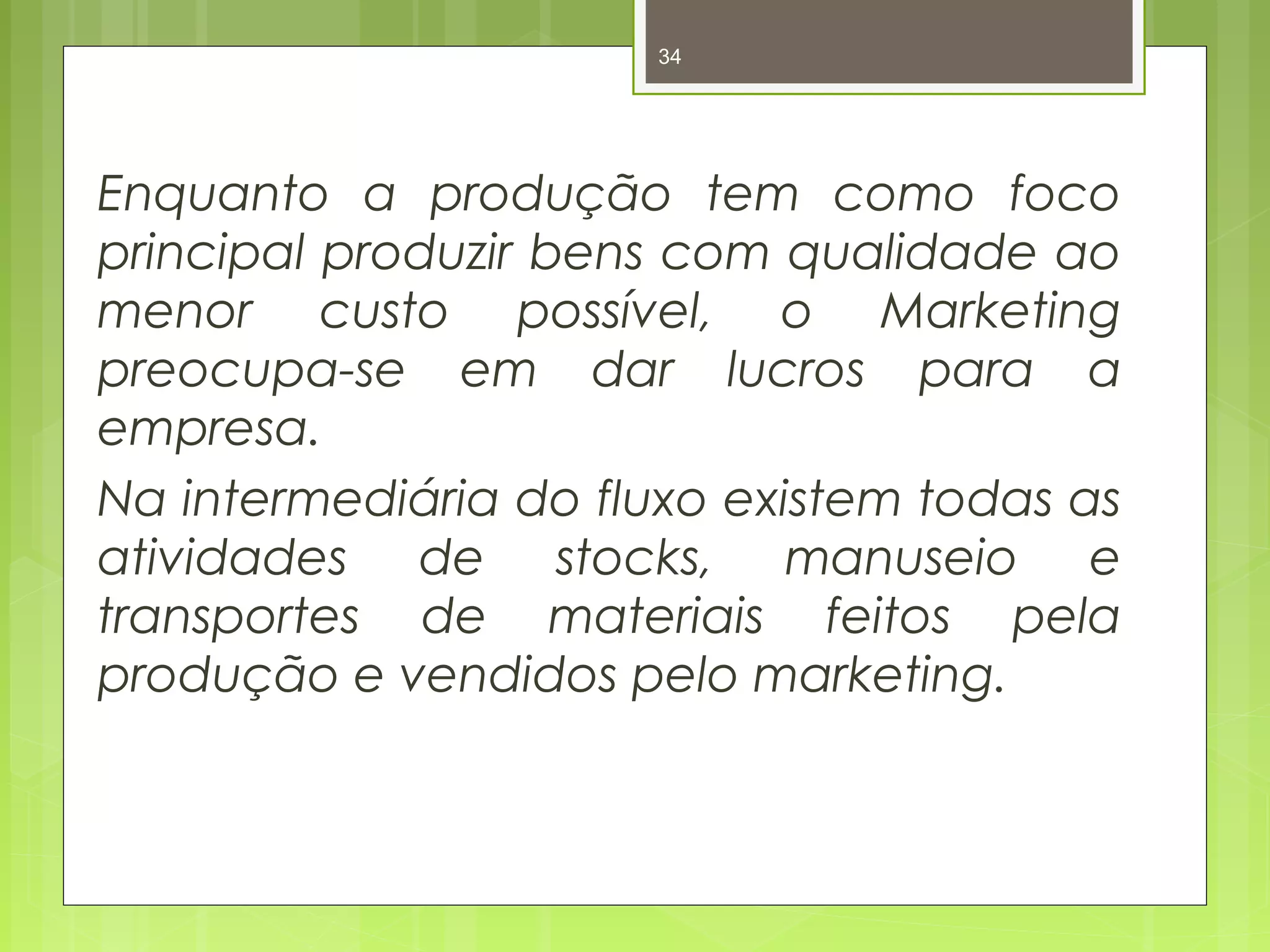 34 
Enquanto a produção tem como foco 
principal produzir bens com qualidade ao 
menor custo possível, o Marketing 
preocupa-se em dar lucros para a 
empresa. 
Na intermediária do fluxo existem todas as 
atividades de stocks, manuseio e 
transportes de materiais feitos pela 
produção e vendidos pelo marketing. 
 