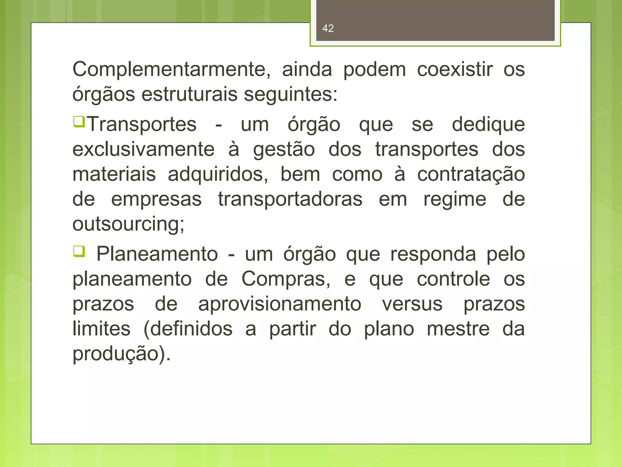 42 
Complementarmente, ainda podem coexistir os 
órgãos estruturais seguintes: 
Transportes - um órgão que se dedique 
exclusivamente à gestão dos transportes dos 
materiais adquiridos, bem como à contratação 
de empresas transportadoras em regime de 
outsourcing; 
 Planeamento - um órgão que responda pelo 
planeamento de Compras, e que controle os 
prazos de aprovisionamento versus prazos 
limites (definidos a partir do plano mestre da 
produção). 
 